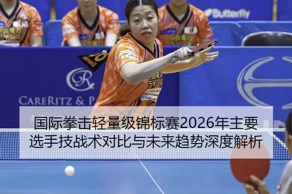 国际拳击轻量级锦标赛2026年主要选手技战术对比与未来趋势深度解析